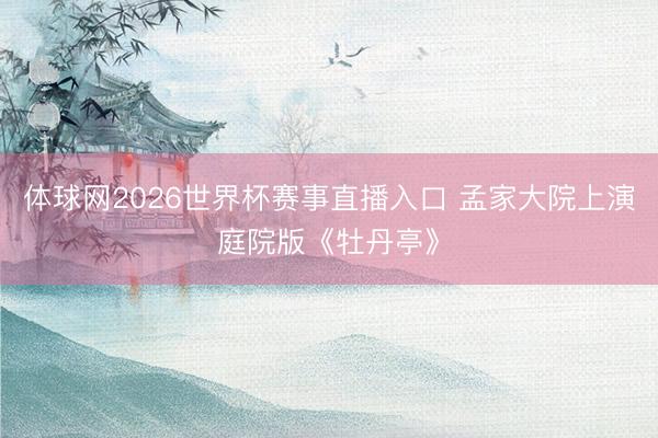 体球网2026世界杯赛事直播入口 孟家大院上演庭院版《牡丹亭》