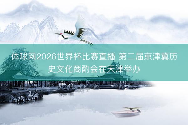 体球网2026世界杯比赛直播 第二届京津冀历史文化商酌会在天津举办