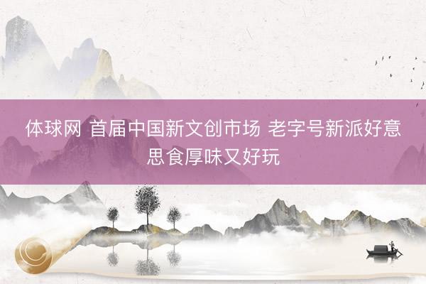 体球网 首届中国新文创市场 老字号新派好意思食厚味又好玩