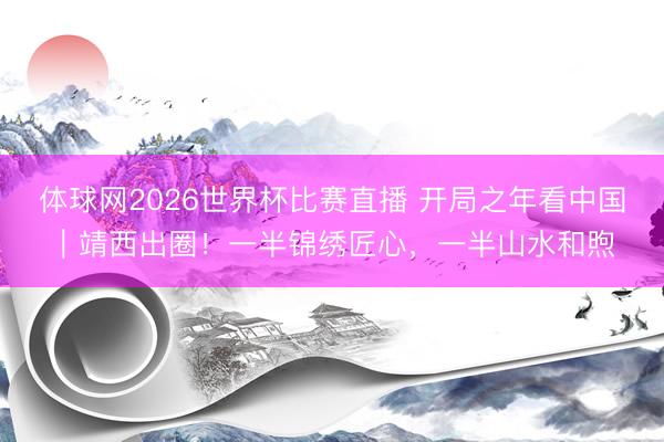 体球网2026世界杯比赛直播 开局之年看中国｜靖西出圈！一半锦绣匠心，一半山水和煦
