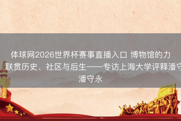 体球网2026世界杯赛事直播入口 博物馆的力量：联贯历史、社区与后生——专访上海大学评释潘守永