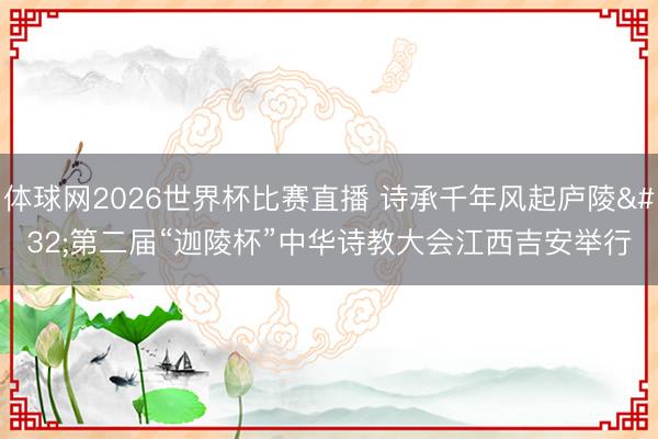 体球网2026世界杯比赛直播 诗承千年风起庐陵 第二届“迦陵杯”中华诗教大会江西吉安举行