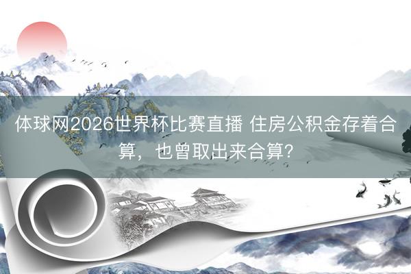 体球网2026世界杯比赛直播 住房公积金存着合算，也曾取出来合算？