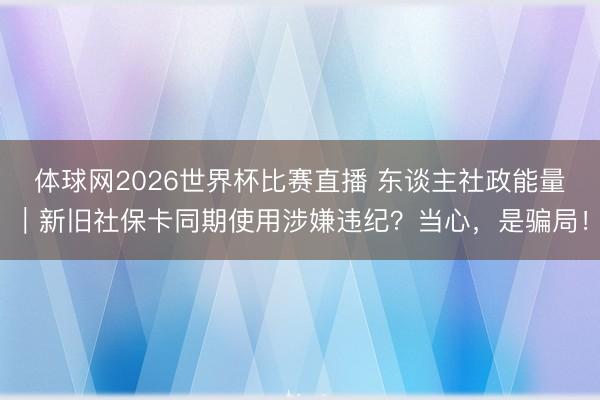 体球网2026世界杯比赛直播 东谈主社政能量｜新旧社保卡同期使用涉嫌违纪？当心，是骗局！