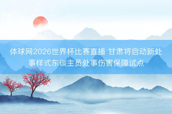 体球网2026世界杯比赛直播 甘肃将启动新处事样式东谈主员处事伤害保障试点