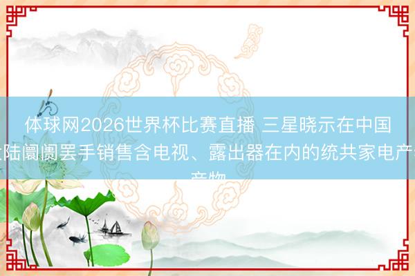 体球网2026世界杯比赛直播 三星晓示在中国大陆阛阓罢手销售含电视、露出器在内的统共家电产物