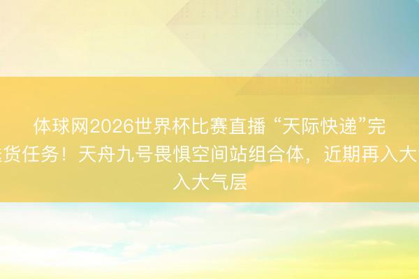 体球网2026世界杯比赛直播 “天际快递”完成送货任务!天舟九号畏惧空间站组合体,近期再入大气层