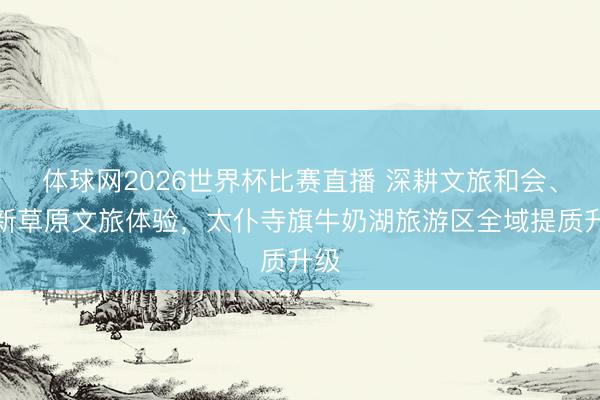 体球网2026世界杯比赛直播 深耕文旅和会、焕新草原文旅体验，太仆寺旗牛奶湖旅游区全域提质升级