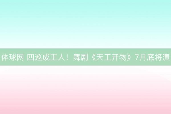 体球网 四巡成王人！舞剧《天工开物》7月底将演
