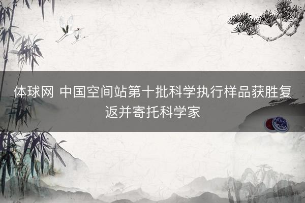 体球网 中国空间站第十批科学执行样品获胜复返并寄托科学家