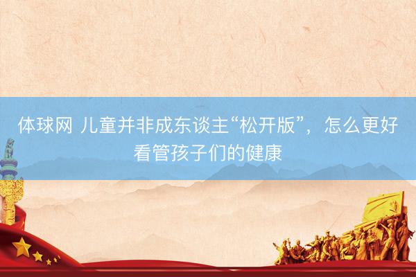 体球网 儿童并非成东谈主“松开版”，怎么更好看管孩子们的健康