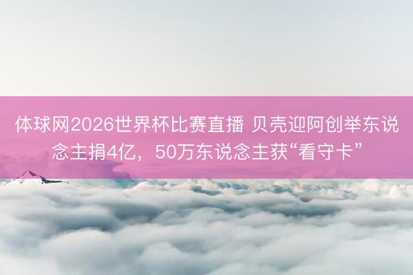 体球网2026世界杯比赛直播 贝壳迎阿创举东说念主捐4亿，50万东说念主获“看守卡”