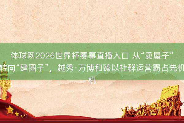 体球网2026世界杯赛事直播入口 从“卖屋子”转向“建圈子”,越秀·万博和臻以社群运营霸占先机