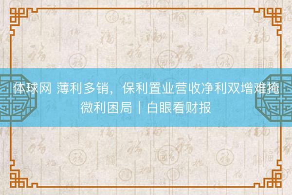 体球网 薄利多销,保利置业营收净利双增难掩微利困局|白眼看财报