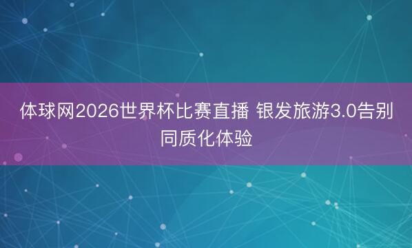 体球网2026世界杯比赛直播 银发旅游3.0告别同质化体验