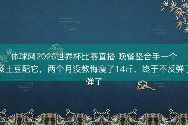 体球网2026世界杯比赛直播 晚餐坚合手一个蒸土豆配它，两个月没教悔瘦了14斤，终于不反弹了