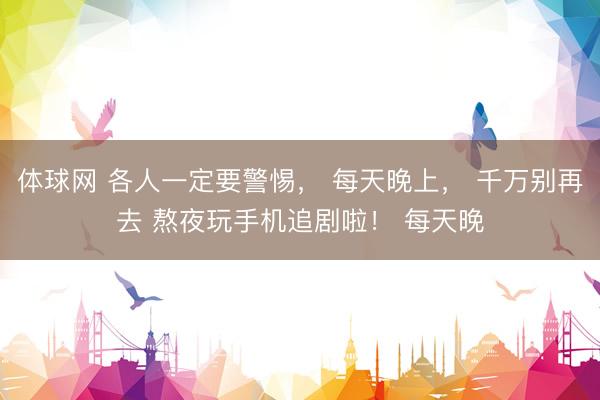 体球网 各人一定要警惕， 每天晚上， 千万别再去 熬夜玩手机追剧啦！ 每天晚