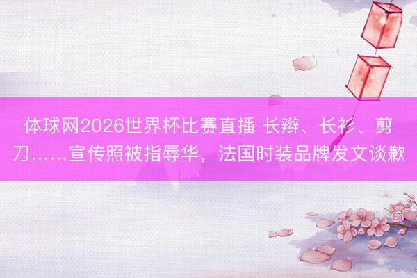 体球网2026世界杯比赛直播 长辫、长衫、剪刀……宣传照被指辱华,法国时装品牌发文谈歉