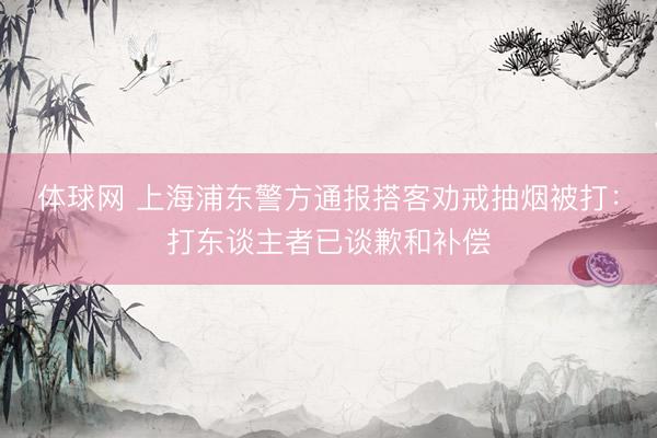 体球网 上海浦东警方通报搭客劝戒抽烟被打：打东谈主者已谈歉和补偿
