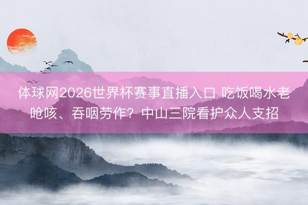 体球网2026世界杯赛事直播入口 吃饭喝水老呛咳、吞咽劳作？中山三院看护众人支招