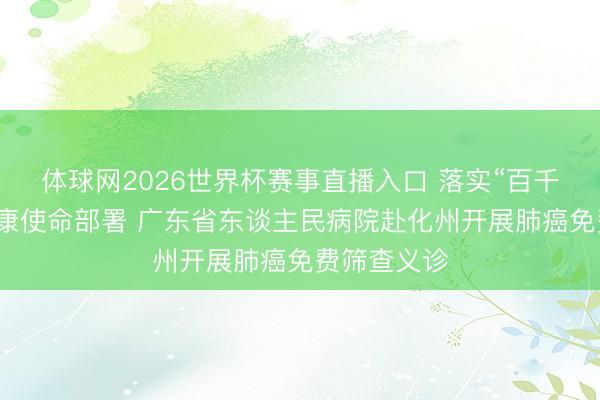 体球网2026世界杯赛事直播入口 落实“百千万工程”健康使命部署 广东省东谈主民病院赴化州开展肺癌免费筛查义诊
