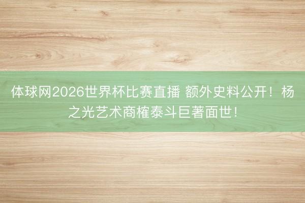 体球网2026世界杯比赛直播 额外史料公开！杨之光艺术商榷泰斗巨著面世！