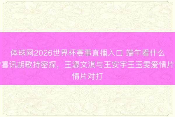 体球网2026世界杯赛事直播入口 端午看什么?雷喜讯胡歌持密探,王源文淇与王安宇王玉雯爱情片对打