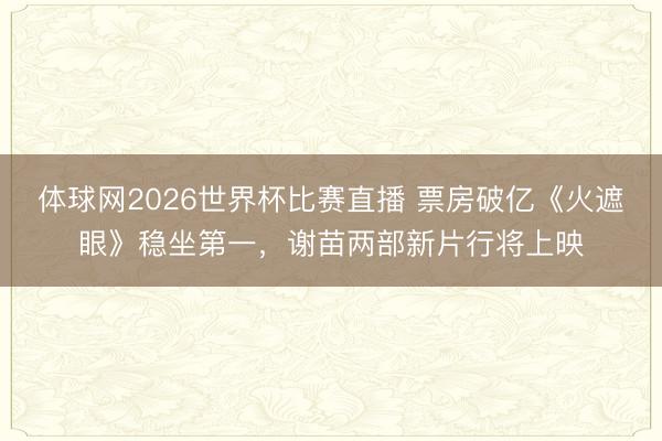 体球网2026世界杯比赛直播 票房破亿《火遮眼》稳坐第一，谢苗两部新片行将上映