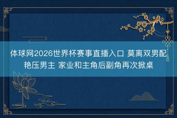 体球网2026世界杯赛事直播入口 莫离双男配艳压男主 家业和主角后副角再次掀桌