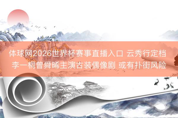 体球网2026世界杯赛事直播入口 云秀行定档 李一桐曾舜晞主演古装偶像剧 或有扑街风险