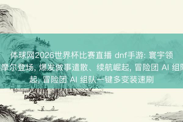 体球网2026世界杯比赛直播 dnf手游: 寰宇领主大改版! 磐龙迦摩尔登场， 爆发做事遣散、续航崛起， 冒险团 AI 组队一键多变装速刷