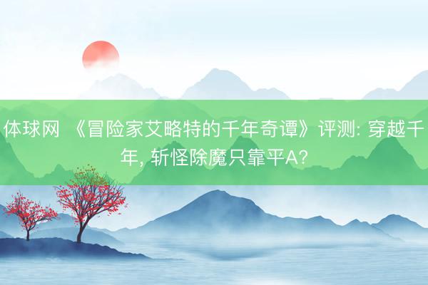 体球网 《冒险家艾略特的千年奇谭》评测: 穿越千年， 斩怪除魔只靠平A?