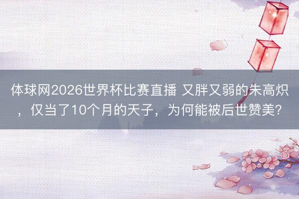 体球网2026世界杯比赛直播 又胖又弱的朱高炽,仅当了10个月的天子,为何能被后世赞美?