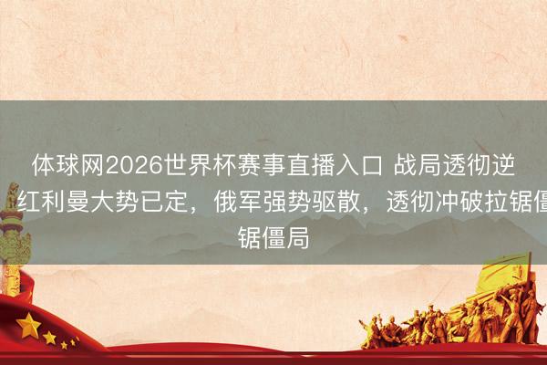 体球网2026世界杯赛事直播入口 战局透彻逆转!红利曼大势已定,俄军强势驱散,透彻冲破拉锯僵局