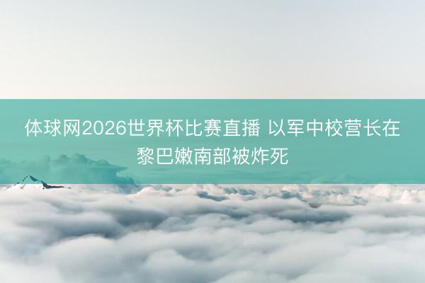体球网2026世界杯比赛直播 以军中校营长在黎巴嫩南部被炸死