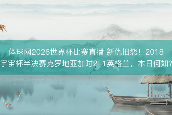 体球网2026世界杯比赛直播 新仇旧怨！2018宇宙杯半决赛克罗地亚加时2-1英格兰，本日何如？