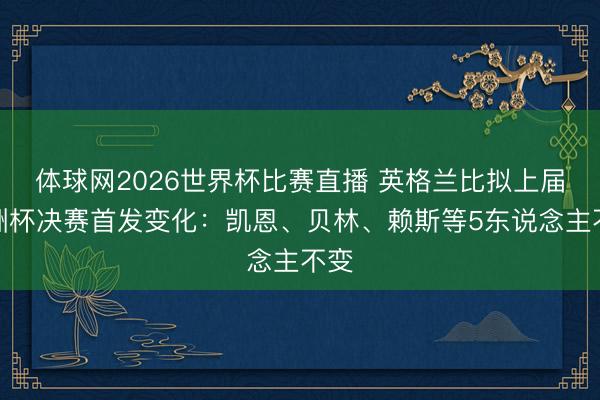 体球网2026世界杯比赛直播 英格兰比拟上届欧洲杯决赛首发变化：凯恩、贝林、赖斯等5东说念主不变