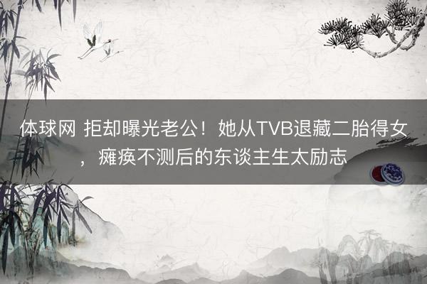 体球网 拒却曝光老公!她从TVB退藏二胎得女,瘫痪不测后的东谈主生太励志