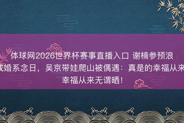 体球网2026世界杯赛事直播入口 谢楠参预浪姐错过成婚系念日，吴京带娃爬山被偶遇：真是的幸福从来无谓晒！
