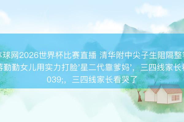 体球网2026世界杯比赛直播 清华附中尖子生阻隔整容脸！蒋勤勤女儿用实力打脸'星二代靠爹妈'，三四线家长看哭了